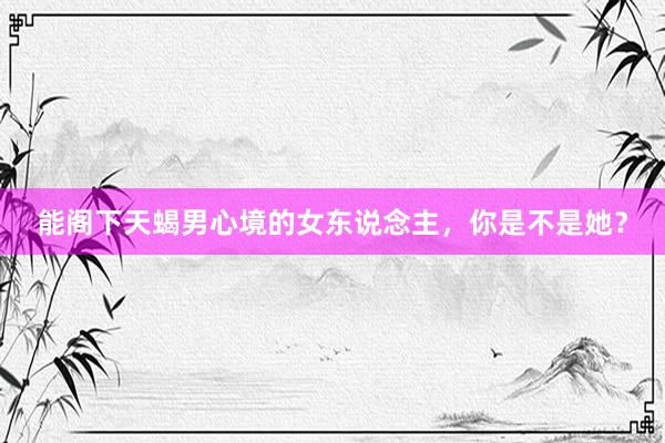 能阁下天蝎男心境的女东说念主，你是不是她？