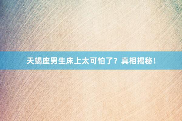 天蝎座男生床上太可怕了？真相揭秘！