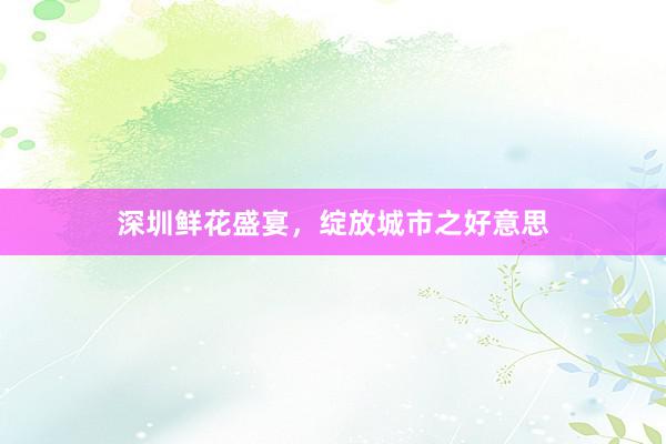 深圳鲜花盛宴，绽放城市之好意思