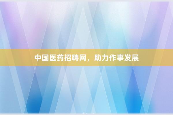 中国医药招聘网，助力作事发展